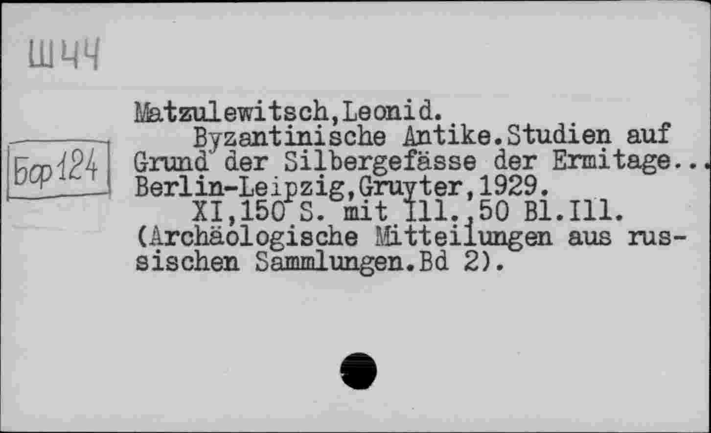 ﻿шчч
БсрЧ24
Matzulewitsch,Leonid.
Byzantinische Antike.Studien auf Grund' der Silbergefässe der Ermitage Berlin-Leipzig,Gruyter,1929.
XI,150 S. mit Ill.,50 Bl.Ill. (Archäologische Mitteilungen aus rus sischen Sammlungen.Вd 2).